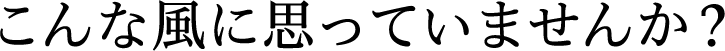 こんな風に思っていませんか?